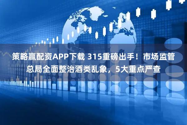 策略赢配资APP下载 315重磅出手！市场监管总局全面整治酒类乱象，5大重点严查