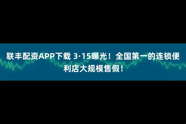 联丰配资APP下载 3·15曝光！全国第一的连锁便利店大规模售假！