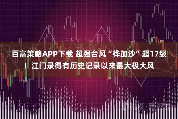 百富策略APP下载 超强台风“桦加沙”超17级！江门录得有历史记录以来最大极大风