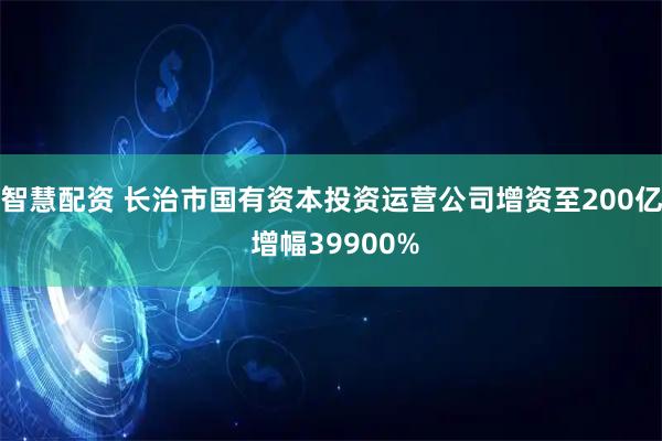 智慧配资 长治市国有资本投资运营公司增资至200亿 增幅39900%