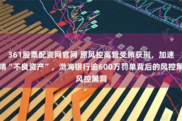 361股票配资网官网 原风控高管受贿获刑,加速出清“不良资产”,渤海银行逾600万罚单背后的风控黑洞