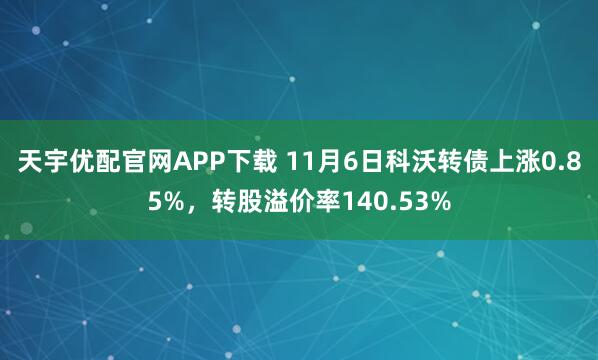 天宇优配官网APP下载 11月6日科沃转债上涨0.85%，转股溢价率140.53%