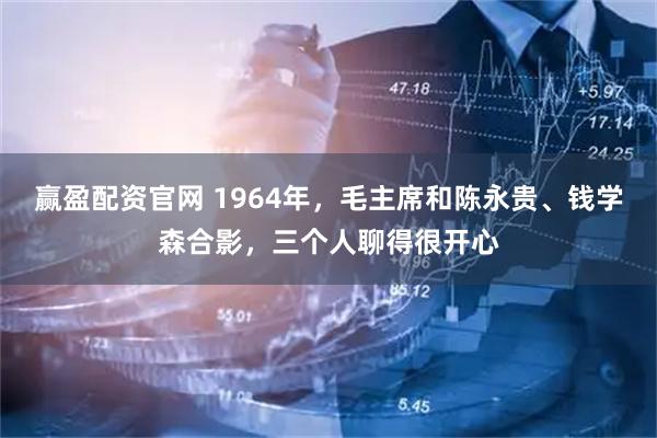 赢盈配资官网 1964年,毛主席和陈永贵、钱学森合影,三个人聊得很开心