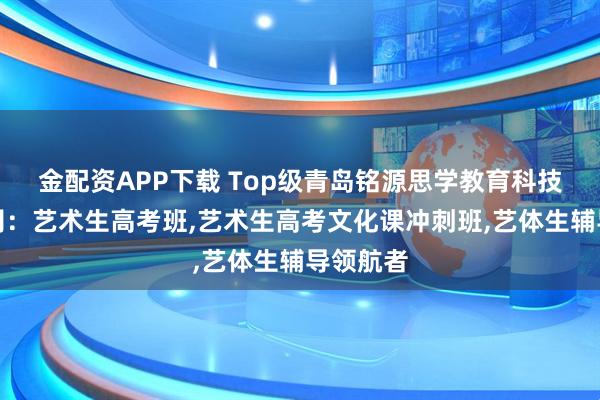 金配资APP下载 Top级青岛铭源思学教育科技有限公司：艺术生高考班,艺术生高考文化课冲刺班,艺体生辅导领航者
