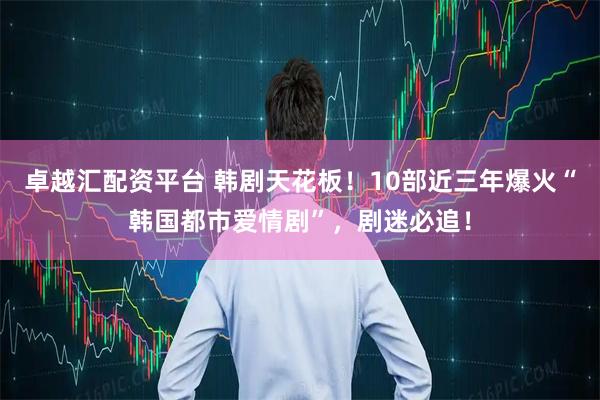 卓越汇配资平台 韩剧天花板！10部近三年爆火“韩国都市爱情剧”，剧迷必追！