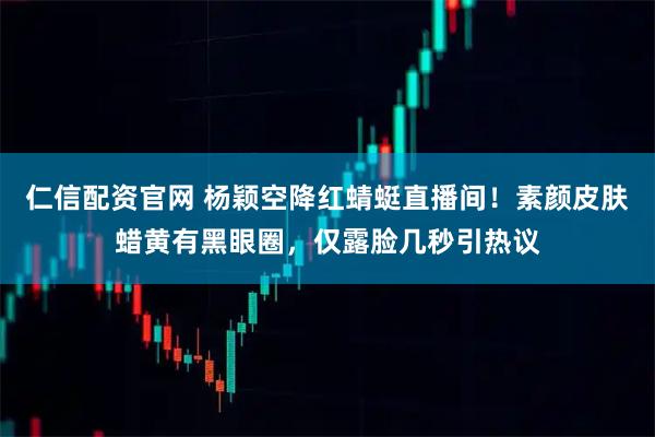 仁信配资官网 杨颖空降红蜻蜓直播间!素颜皮肤蜡黄有黑眼圈,仅露脸几秒引热议