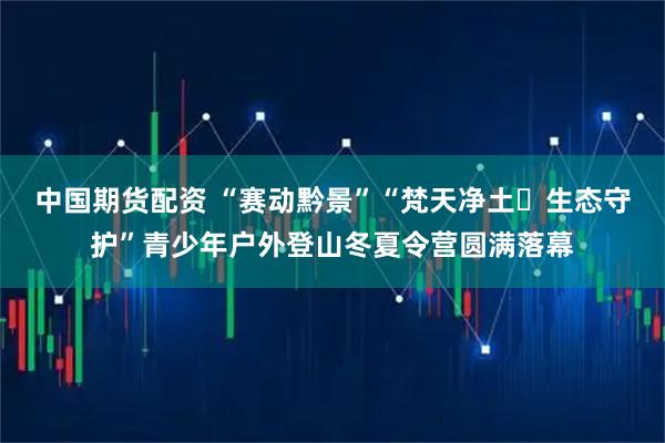 中国期货配资 “赛动黔景”“梵天净土・生态守护”青少年户外登山冬夏令营圆满落幕