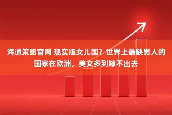 海通策略官网 现实版女儿国？世界上最缺男人的国家在欧洲，美女多到嫁不出去