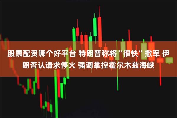 股票配资哪个好平台 特朗普称将“很快”撤军 伊朗否认请求停火 强调掌控霍尔木兹海峡