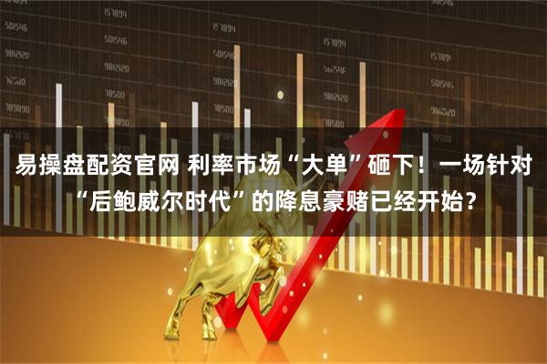 易操盘配资官网 利率市场“大单”砸下！一场针对“后鲍威尔时代”的降息豪赌已经开始？