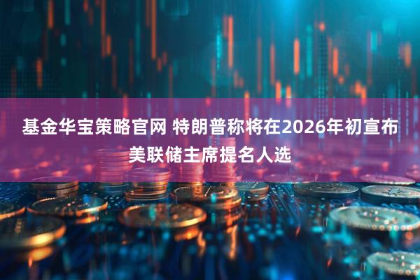 基金华宝策略官网 特朗普称将在2026年初宣布美联储主席提名人选