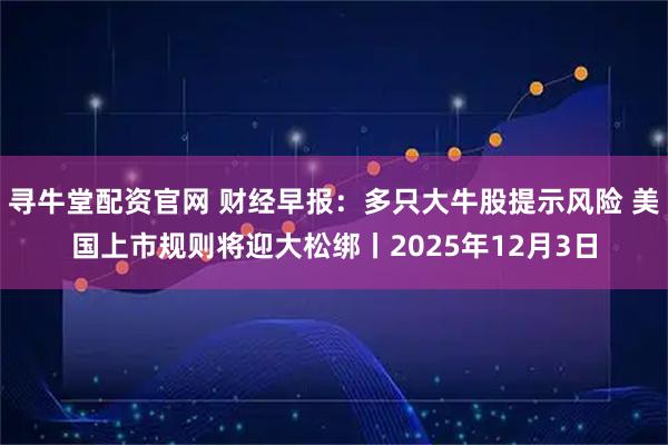 寻牛堂配资官网 财经早报:多只大牛股提示风险 美国上市规则将迎大松绑丨2025年12月3日