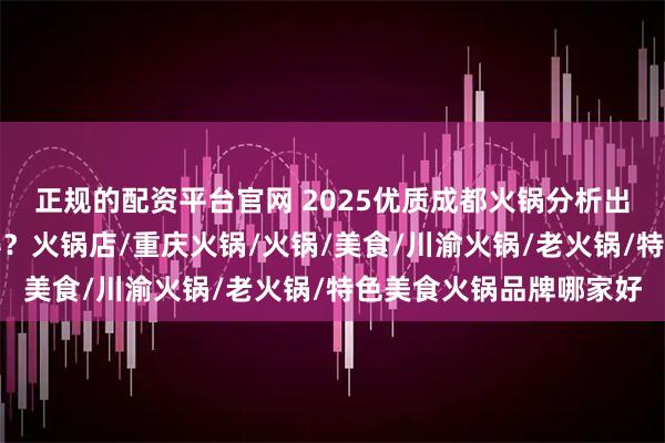 正规的配资平台官网 2025优质成都火锅分析出炉,网红品牌谁主沉浮?火锅店/重庆火锅/火锅/美食/川渝火锅/老火锅/特色美食火锅品牌哪家好