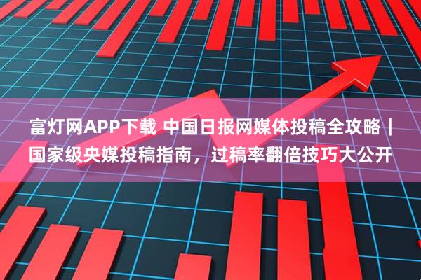 富灯网APP下载 中国日报网媒体投稿全攻略｜国家级央媒投稿指南，过稿率翻倍技巧大公开