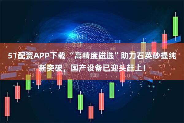 51配资APP下载 “高精度磁选”助力石英砂提纯新突破，国产设备已迎头赶上！