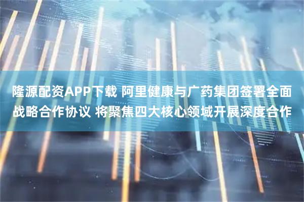 隆源配资APP下载 阿里健康与广药集团签署全面战略合作协议 将聚焦四大核心领域开展深度合作