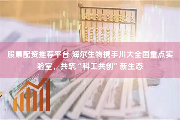 股票配资推荐平台 海尔生物携手川大全国重点实验室，共筑“科工共创”新生态