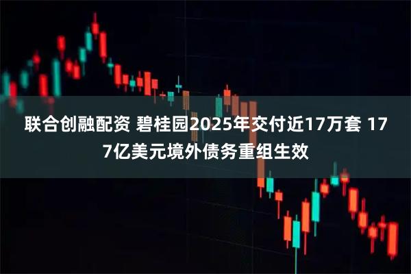 联合创融配资 碧桂园2025年交付近17万套 177亿美元境外债务重组生效