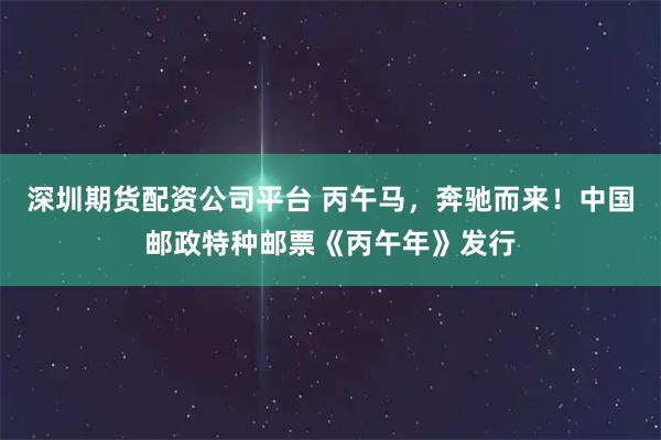 深圳期货配资公司平台 丙午马，奔驰而来！中国邮政特种邮票《丙午年》发行