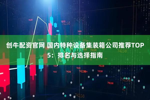 创牛配资官网 国内特种设备集装箱公司推荐TOP5：排名与选择指南