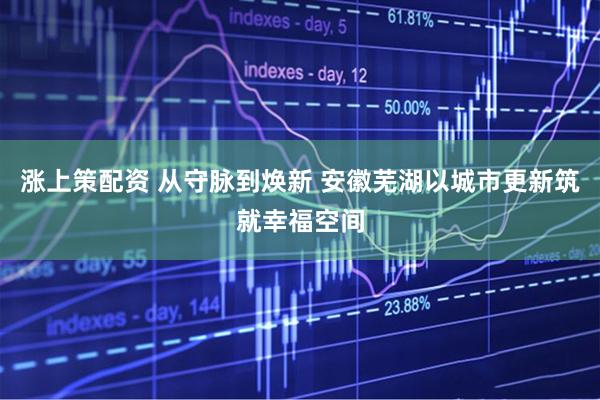 涨上策配资 从守脉到焕新 安徽芜湖以城市更新筑就幸福空间