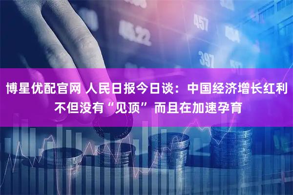 博星优配官网 人民日报今日谈：中国经济增长红利 不但没有“见顶” 而且在加速孕育