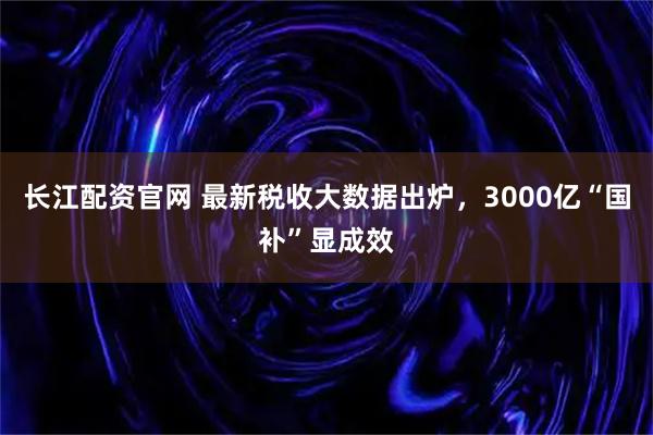长江配资官网 最新税收大数据出炉，3000亿“国补”显成效