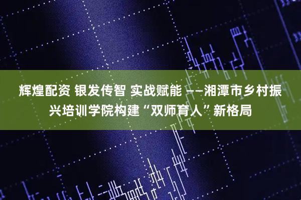 辉煌配资 银发传智 实战赋能 ——湘潭市乡村振兴培训学院构建“双师育人”新格局