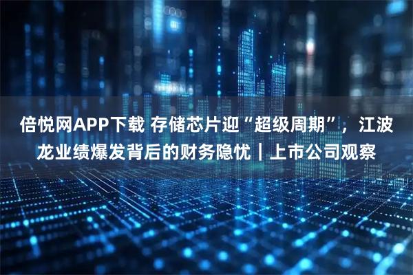 倍悦网APP下载 存储芯片迎“超级周期”，江波龙业绩爆发背后的财务隐忧｜上市公司观察