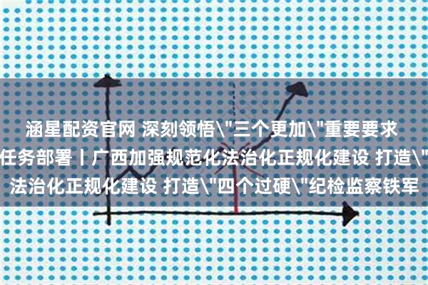 涵星配资官网 深刻领悟＂三个更加＂重要要求 坚决落实＂六个强化＂任务部署丨广西加强规范化法治化正规化建设 打造＂四个过硬＂纪检监察铁军