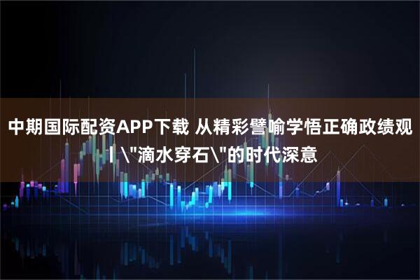 中期国际配资APP下载 从精彩譬喻学悟正确政绩观丨