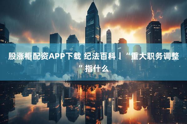 股涨柜配资APP下载 纪法百科丨“重大职务调整”指什么