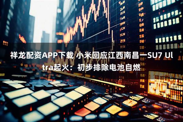 祥龙配资APP下载 小米回应江西南昌一SU7 Ultra起火：初步排除电池自燃