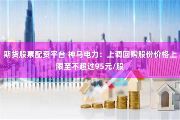 期货股票配资平台 神马电力：上调回购股份价格上限至不超过95元/股