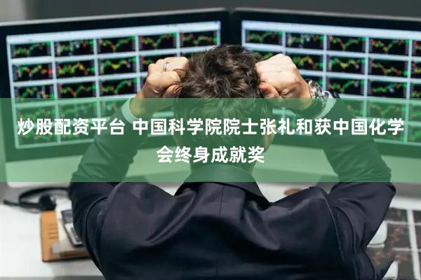 炒股配资平台 中国科学院院士张礼和获中国化学会终身成就奖