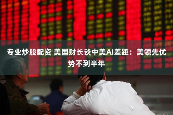 专业炒股配资 美国财长谈中美AI差距：美领先优势不到半年