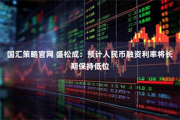 国汇策略官网 盛松成:预计人民币融资利率将长期保持低位