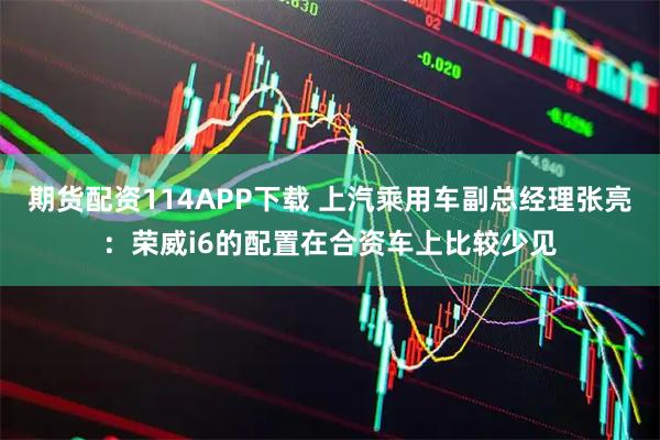期货配资114APP下载 上汽乘用车副总经理张亮：荣威i6的配置在合资车上比较少见